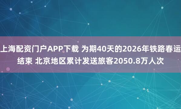上海配资门户APP下载 为期40天的2026年铁路春运结束 北京地区累计发送旅客2050.8万人次