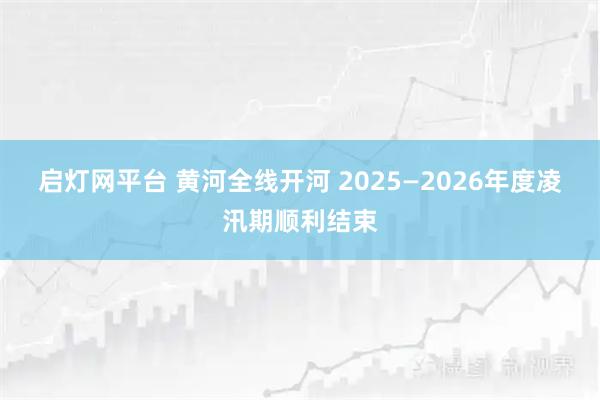 启灯网平台 黄河全线开河 2025—2026年度凌汛期顺利结束