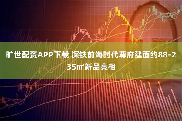 旷世配资APP下载 深铁前海时代尊府建面约88-235㎡新品亮相