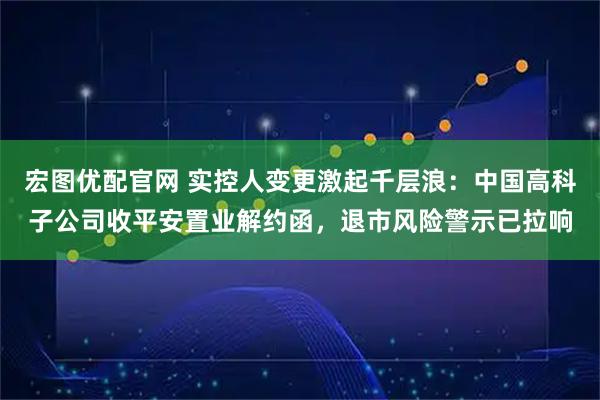 宏图优配官网 实控人变更激起千层浪：中国高科子公司收平安置业解约函，退市风险警示已拉响