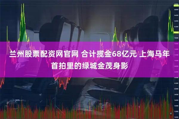 兰州股票配资网官网 合计揽金68亿元 上海马年首拍里的绿城金茂身影