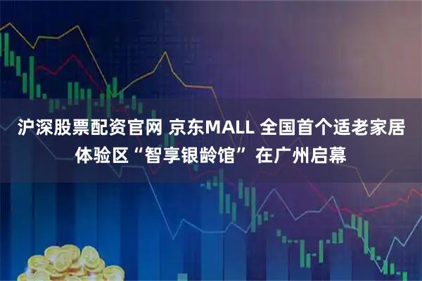 沪深股票配资官网 京东MALL 全国首个适老家居体验区“智享银龄馆” 在广州启幕