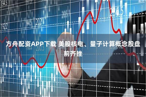 方舟配资APP下载 美股核电、量子计算概念股盘前齐挫