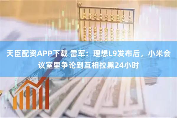 天臣配资APP下载 雷军：理想L9发布后，小米会议室里争论到互相拉黑24小时