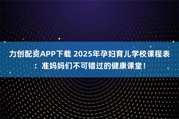 力创配资APP下载 2025年孕妇育儿学校课程表：准妈妈们不可错过的健康课堂！
