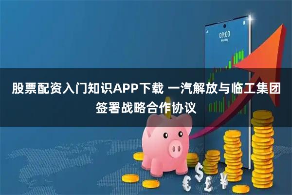 股票配资入门知识APP下载 一汽解放与临工集团签署战略合作协议