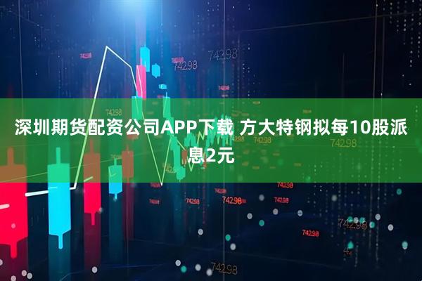 深圳期货配资公司APP下载 方大特钢拟每10股派息2元