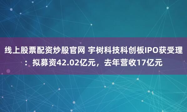 线上股票配资炒股官网 宇树科技科创板IPO获受理：拟募资42.02亿元，去年营收17亿元