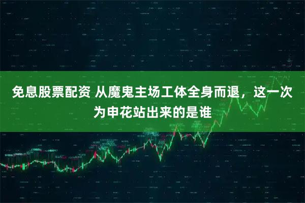 免息股票配资 从魔鬼主场工体全身而退，这一次为申花站出来的是谁