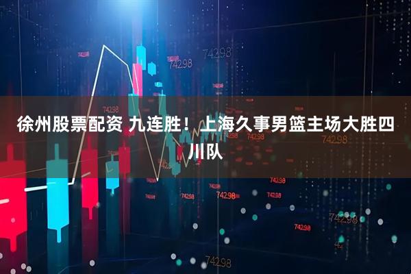 徐州股票配资 九连胜！上海久事男篮主场大胜四川队