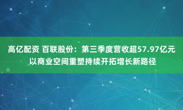 高亿配资 百联股份：第三季度营收超57.97亿元 以商业空间重塑持续开拓增长新路径