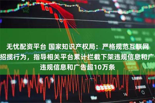 无忧配资平台 国家知识产权局：严格规范互联网上代理业务招揽行为，指导相关平台累计拦截下架违规信息和广告超10万条