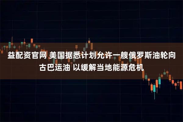 益配资官网 美国据悉计划允许一艘俄罗斯油轮向古巴运油 以缓解当地能源危机