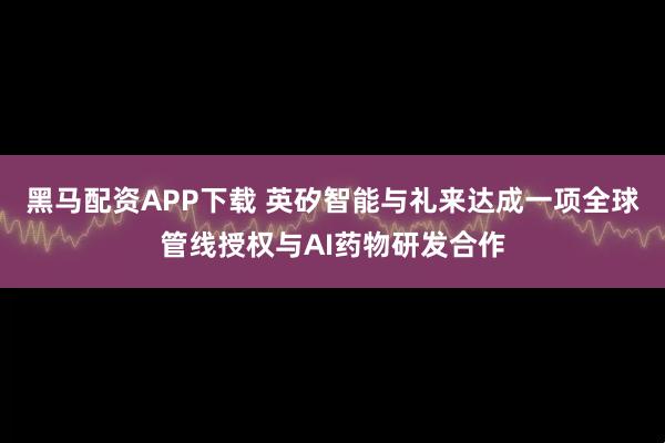 黑马配资APP下载 英矽智能与礼来达成一项全球管线授权与AI药物研发合作