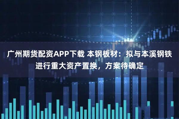 广州期货配资APP下载 本钢板材：拟与本溪钢铁进行重大资产置换，方案待确定