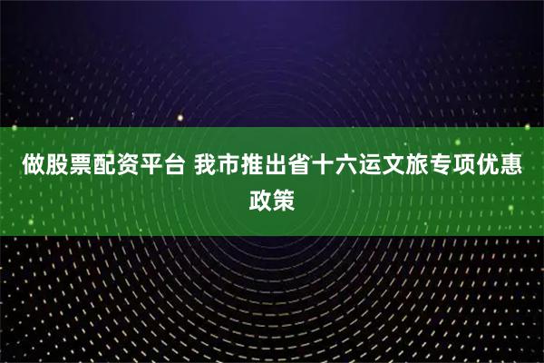 做股票配资平台 我市推出省十六运文旅专项优惠政策