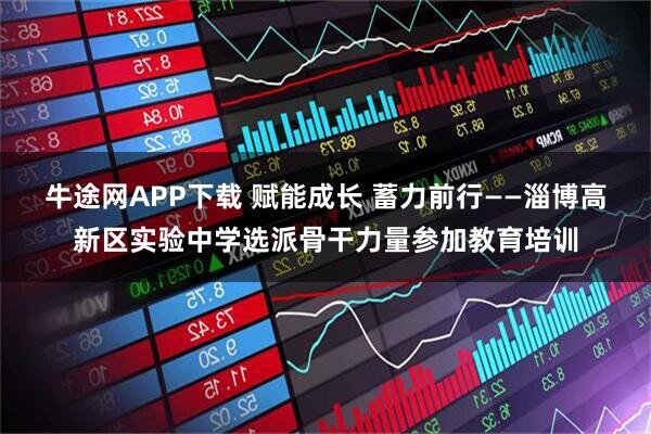 牛途网APP下载 赋能成长 蓄力前行——淄博高新区实验中学选派骨干力量参加教育培训