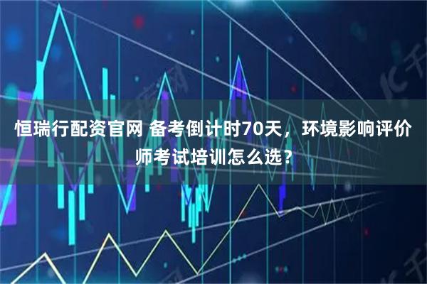 恒瑞行配资官网 备考倒计时70天，环境影响评价师考试培训怎么选？