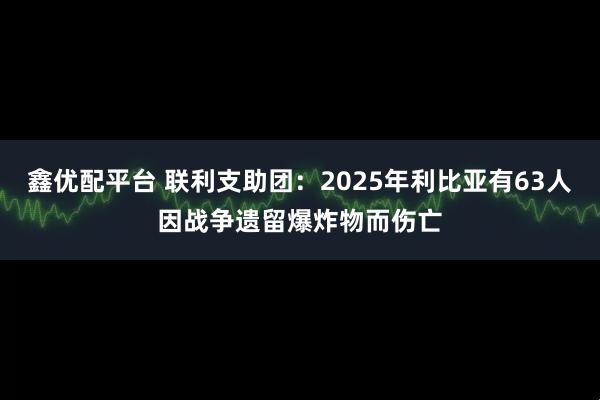 鑫优配平台 联利支助团：2025年利比亚有63人因战争遗留爆炸物而伤亡