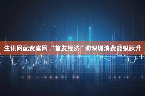 生讯网配资官网 “首发经济”助深圳消费能级跃升