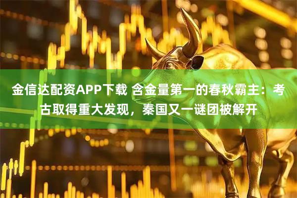 金信达配资APP下载 含金量第一的春秋霸主：考古取得重大发现，秦国又一谜团被解开