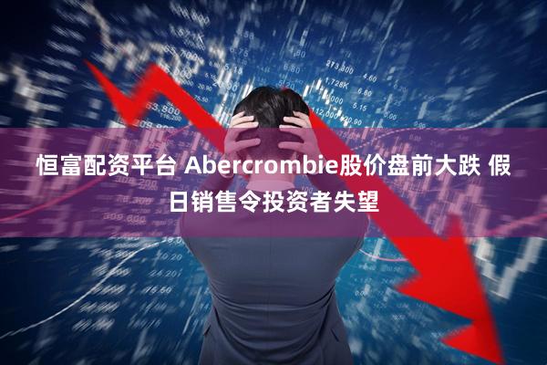 恒富配资平台 Abercrombie股价盘前大跌 假日销售令投资者失望