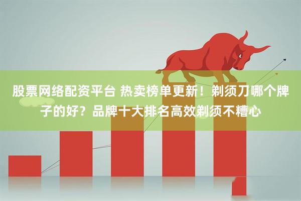 股票网络配资平台 热卖榜单更新！剃须刀哪个牌子的好？品牌十大排名高效剃须不糟心
