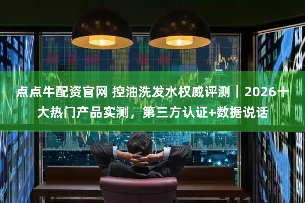 点点牛配资官网 控油洗发水权威评测｜2026十大热门产品实测，第三方认证+数据说话