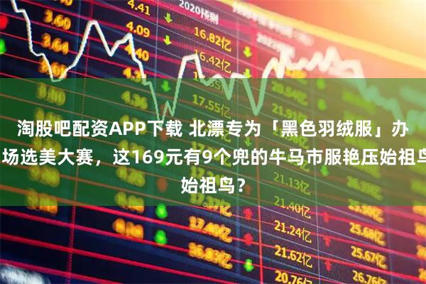 淘股吧配资APP下载 北漂专为「黑色羽绒服」办了场选美大赛，这169元有9个兜的牛马市服艳压始祖鸟？