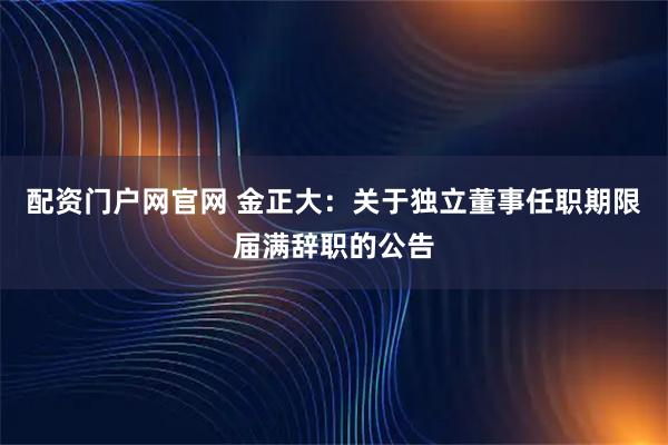 配资门户网官网 金正大：关于独立董事任职期限届满辞职的公告