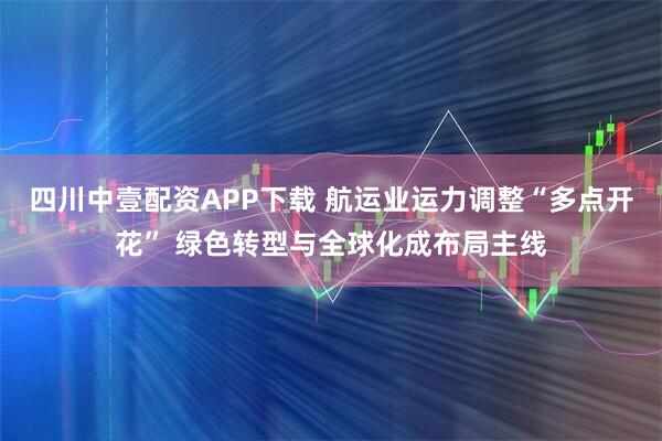 四川中壹配资APP下载 航运业运力调整“多点开花” 绿色转型与全球化成布局主线