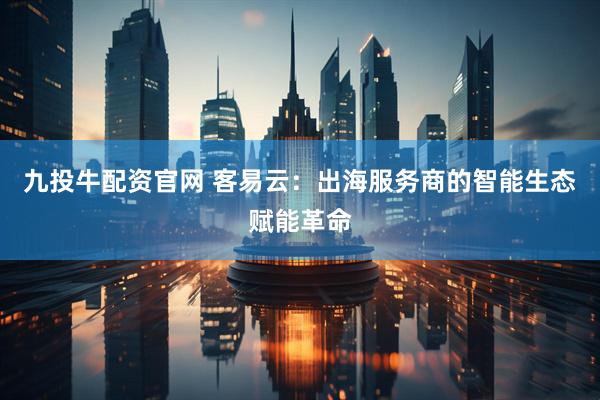 九投牛配资官网 客易云：出海服务商的智能生态赋能革命