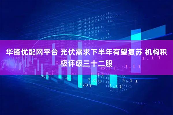 华锋优配网平台 光伏需求下半年有望复苏 机构积极评级三十二股