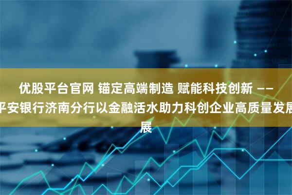 优股平台官网 锚定高端制造 赋能科技创新 ――平安银行济南分行以金融活水助力科创企业高质量发展