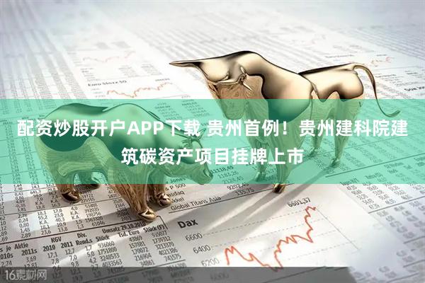 配资炒股开户APP下载 贵州首例！贵州建科院建筑碳资产项目挂牌上市
