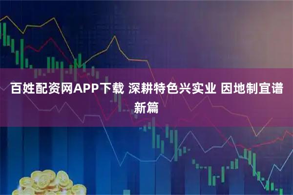 百姓配资网APP下载 深耕特色兴实业 因地制宜谱新篇