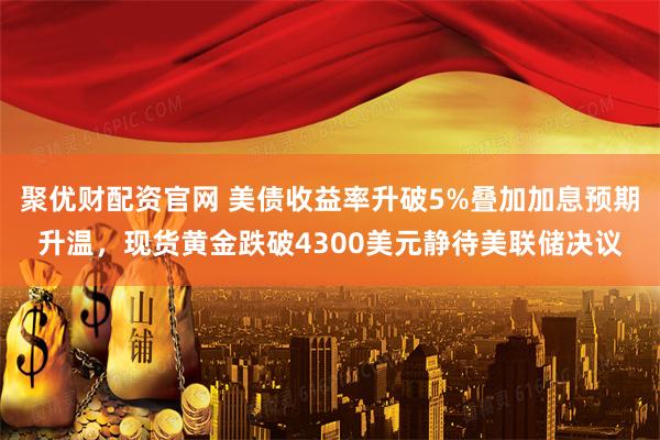 聚优财配资官网 美债收益率升破5%叠加加息预期升温，现货黄金跌破4300美元静待美联储决议
